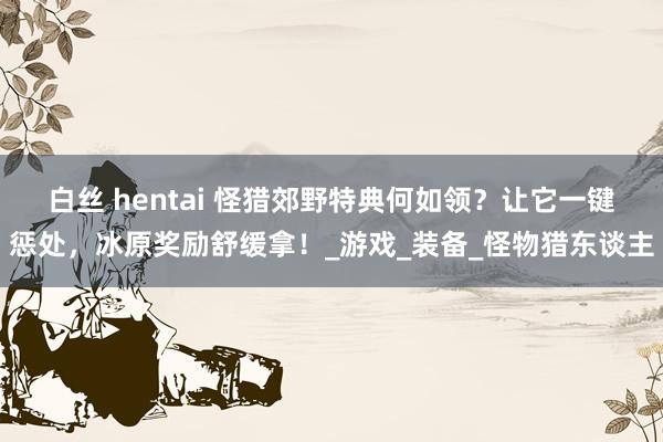 白丝 hentai 怪猎郊野特典何如领？让它一键惩处，冰原奖励舒缓拿！_游戏_装备_怪物猎东谈主