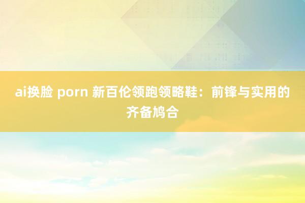 ai换脸 porn 新百伦领跑领略鞋：前锋与实用的齐备鸠合