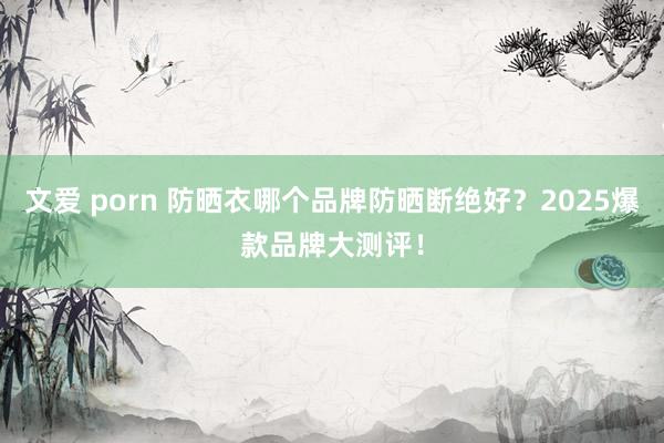 文爱 porn 防晒衣哪个品牌防晒断绝好？2025爆款品牌大测评！