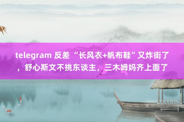 telegram 反差 “长风衣+帆布鞋”又炸街了，舒心斯文不挑东谈主，三木姆妈齐上面了