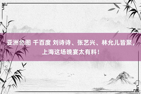 亚洲色图 千百度 刘诗诗、张艺兴、林允儿皆聚，上海这场晚宴太有料！