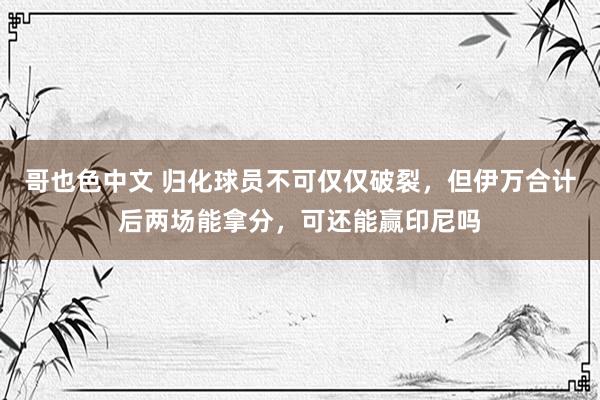 哥也色中文 归化球员不可仅仅破裂，但伊万合计后两场能拿分，可还能赢印尼吗