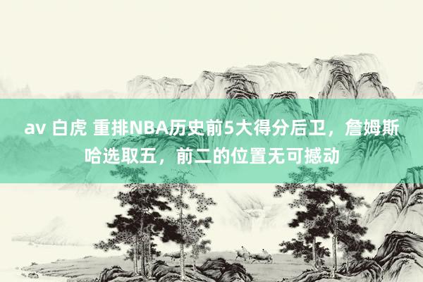 av 白虎 重排NBA历史前5大得分后卫，詹姆斯哈选取五，前二的位置无可撼动