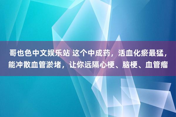 哥也色中文娱乐站 这个中成药，活血化瘀最猛，能冲散血管淤堵，让你远隔心梗、脑梗、血管瘤