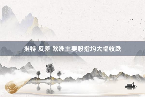 推特 反差 欧洲主要股指均大幅收跌