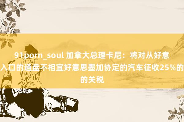 91porn_soul 加拿大总理卡尼：将对从好意思国入口的通盘不相宜好意思墨加协定的汽车征收25%的关税