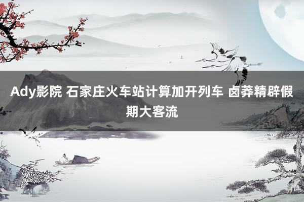 Ady影院 石家庄火车站计算加开列车 卤莽精辟假期大客流