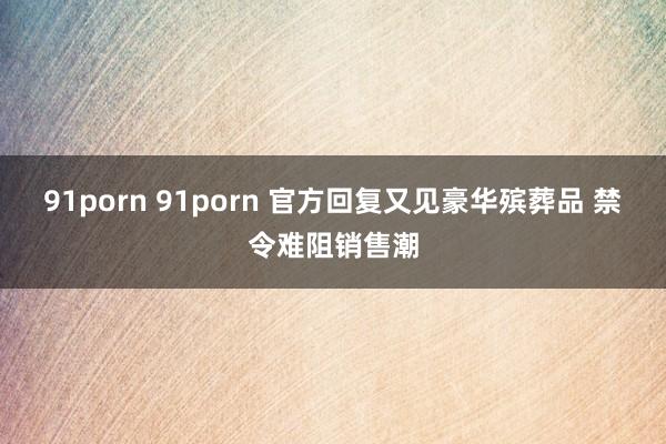 91porn 91porn 官方回复又见豪华殡葬品 禁令难阻销售潮