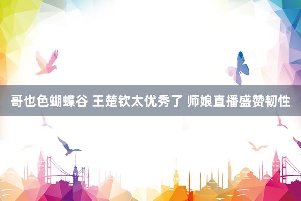 哥也色蝴蝶谷 王楚钦太优秀了 师娘直播盛赞韧性