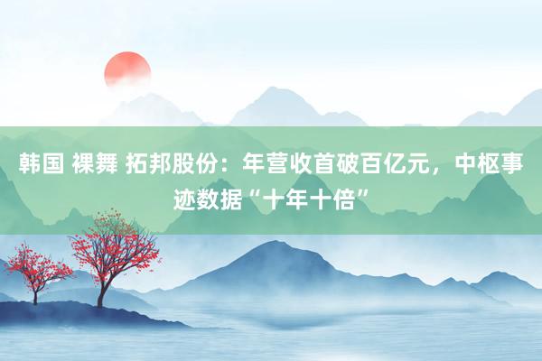 韩国 裸舞 拓邦股份：年营收首破百亿元，中枢事迹数据“十年十倍”