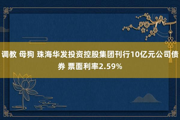 调教 母狗 珠海华发投资控股集团刊行10亿元公司债券 票面利率2.59%