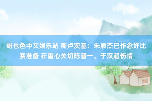 哥也色中文娱乐站 斯卢茨基：朱辰杰已作念好比赛准备 在重心关切陈晋一、于汉超伤情