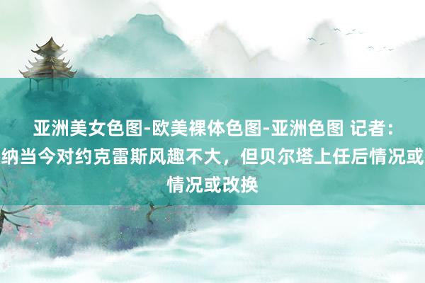 亚洲美女色图-欧美裸体色图-亚洲色图 记者：阿森纳当今对约克雷斯风趣不大，但贝尔塔上任后情况或改换