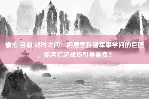 偷拍 自慰 战时之问：闲居里科普军事学问的巨匠，能否扛起战场引导重负？