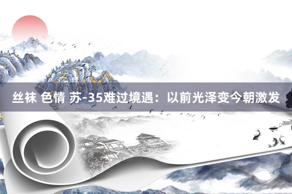 丝袜 色情 苏-35难过境遇：以前光泽变今朝激发