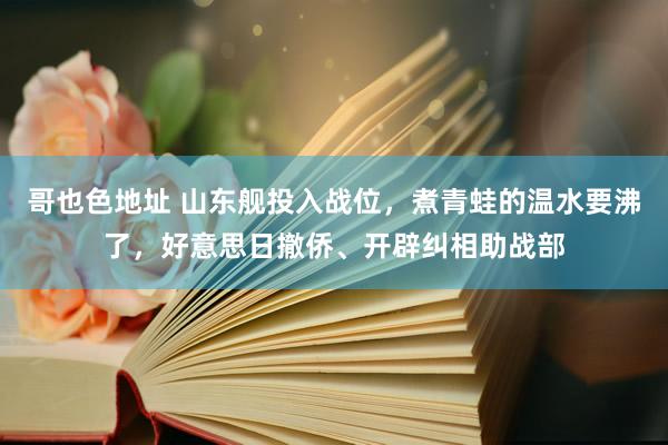 哥也色地址 山东舰投入战位，煮青蛙的温水要沸了，好意思日撤侨、开辟纠相助战部