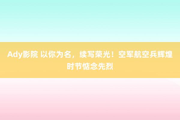 Ady影院 以你为名，续写荣光！空军航空兵辉煌时节惦念先烈