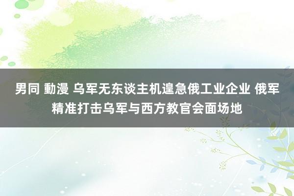 男同 動漫 乌军无东谈主机遑急俄工业企业 俄军精准打击乌军与西方教官会面场地