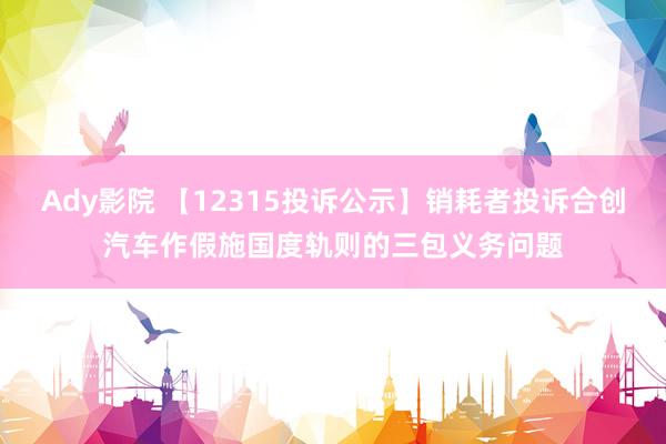 Ady影院 【12315投诉公示】销耗者投诉合创汽车作假施国度轨则的三包义务问题