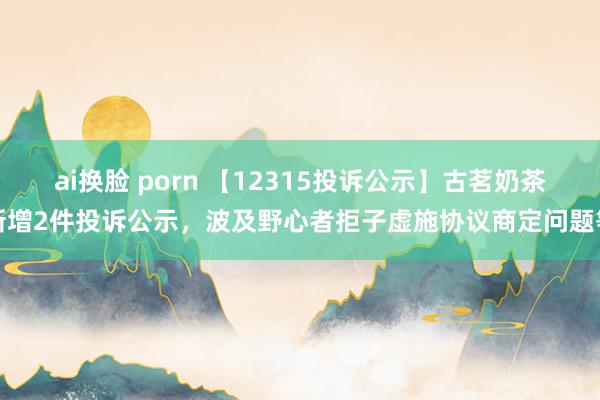 ai换脸 porn 【12315投诉公示】古茗奶茶新增2件投诉公示，波及野心者拒子虚施协议商定问题等