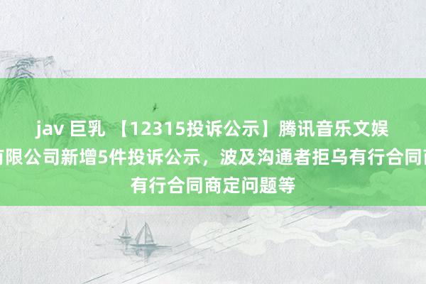 jav 巨乳 【12315投诉公示】腾讯音乐文娱（深圳）有限公司新增5件投诉公示，波及沟通者拒乌有行合同商定问题等