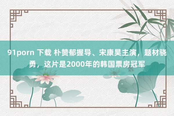 91porn 下载 朴赞郁握导、宋康昊主演，题材骁勇，这片是2000年的韩国票房冠军