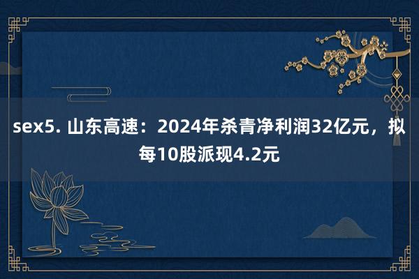 sex5. 山东高速：2024年杀青净利润32亿元，拟每10股派现4.2元