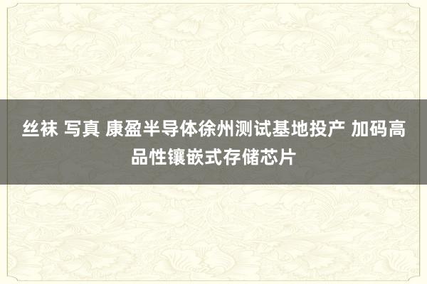 丝袜 写真 康盈半导体徐州测试基地投产 加码高品性镶嵌式存储芯片