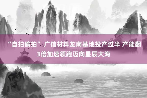 “自拍偷拍” 广信材料龙南基地投产过半 产能翻3倍加速领跑迈向星辰大海