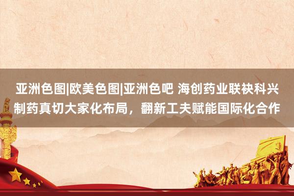 亚洲色图|欧美色图|亚洲色吧 海创药业联袂科兴制药真切大家化布局，翻新工夫赋能国际化合作