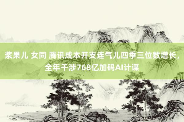 浆果儿 女同 腾讯成本开支连气儿四季三位数增长，全年干涉768亿加码AI计谋