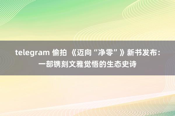telegram 偷拍 《迈向“净零”》新书发布：一部镌刻文雅觉悟的生态史诗