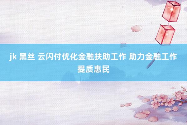 jk 黑丝 云闪付优化金融扶助工作 助力金融工作提质惠民