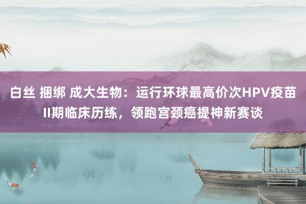白丝 捆绑 成大生物：运行环球最高价次HPV疫苗II期临床历练，领跑宫颈癌提神新赛谈