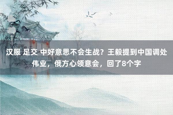 汉服 足交 中好意思不会生战？王毅提到中国调处伟业，俄方心领意会，回了8个字