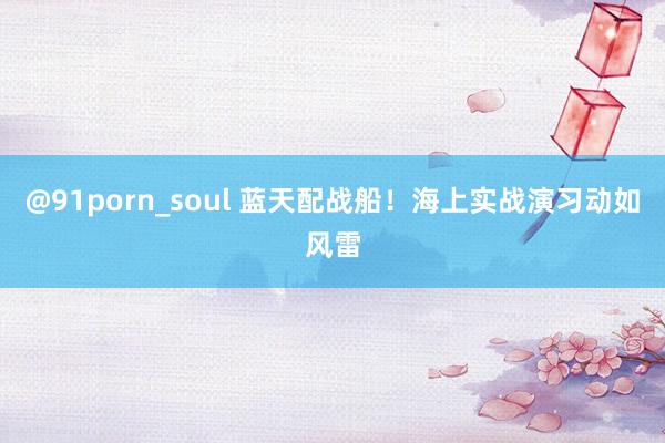 @91porn_soul 蓝天配战船！海上实战演习动如风雷