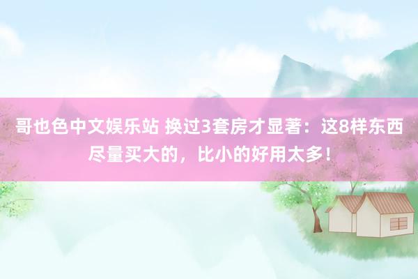 哥也色中文娱乐站 换过3套房才显著：这8样东西尽量买大的，比小的好用太多！