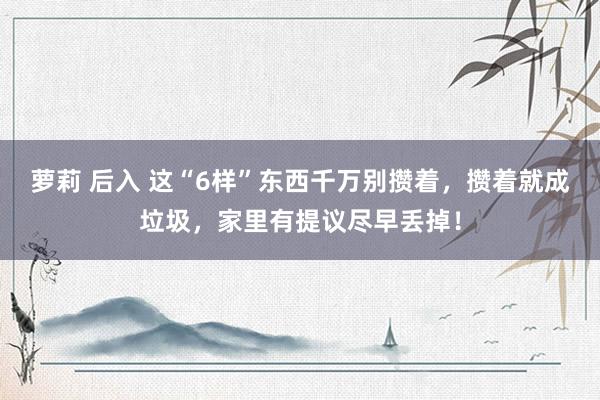 萝莉 后入 这“6样”东西千万别攒着，攒着就成垃圾，家里有提议尽早丢掉！