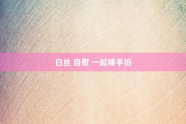 白丝 自慰 一起唾手拍