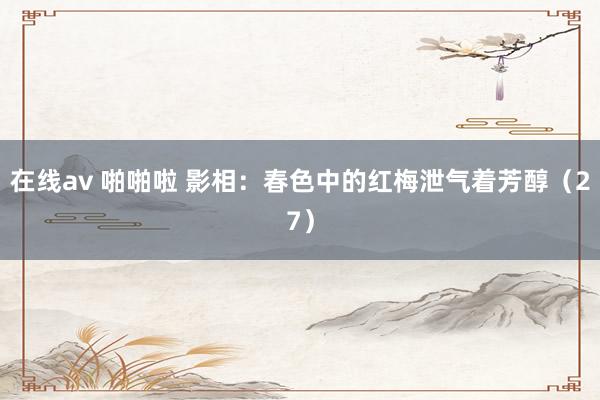 在线av 啪啪啦 影相：春色中的红梅泄气着芳醇（27）