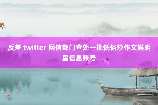 反差 twitter 网信部门查处一批低俗炒作文娱明星信息账号