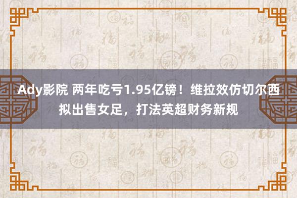 Ady影院 两年吃亏1.95亿镑！维拉效仿切尔西拟出售女足，打法英超财务新规