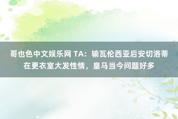 哥也色中文娱乐网 TA：输瓦伦西亚后安切洛蒂在更衣室大发性情，皇马当今问题好多