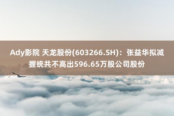 Ady影院 天龙股份(603266.SH)：张益华拟减握统共不高出596.65万股公司股份