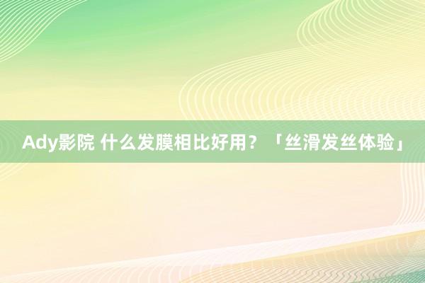 Ady影院 什么发膜相比好用？「丝滑发丝体验」
