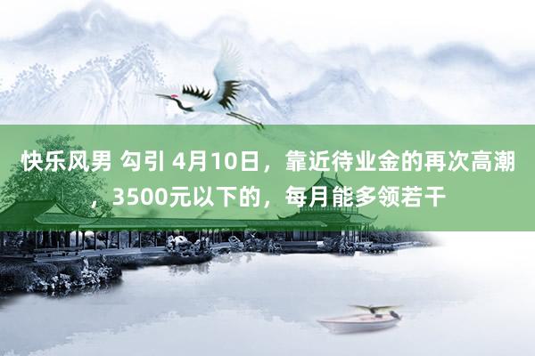 快乐风男 勾引 4月10日，靠近待业金的再次高潮，3500元以下的，每月能多领若干