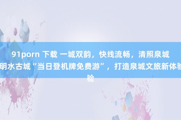 91porn 下载 一城双韵，快线流畅，清照泉城·明水古城“当日登机牌免费游”，打造泉城文旅新体验