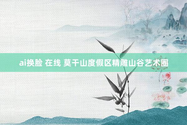 ai换脸 在线 莫干山度假区精雕山谷艺术圈