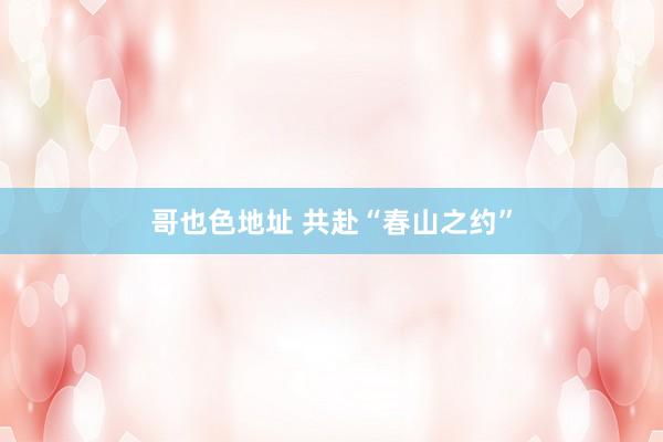 哥也色地址 共赴“春山之约”