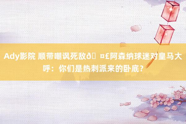 Ady影院 顺带嘲讽死敌🤣阿森纳球迷对皇马大呼：你们是热刺派来的卧底？